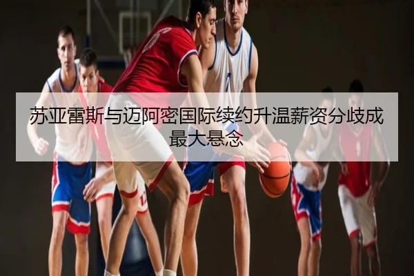 苏亚雷斯与迈阿密国际续约升温薪资分歧成最大悬念