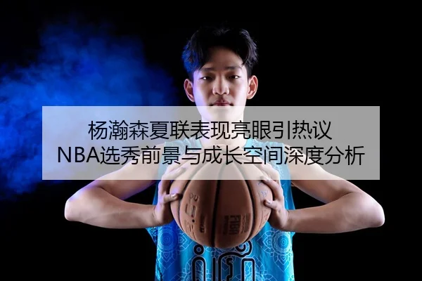 杨瀚森夏联表现亮眼引热议 NBA选秀前景与成长空间深度分析