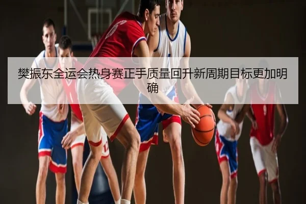 樊振东全运会热身赛正手质量回升新周期目标更加明确